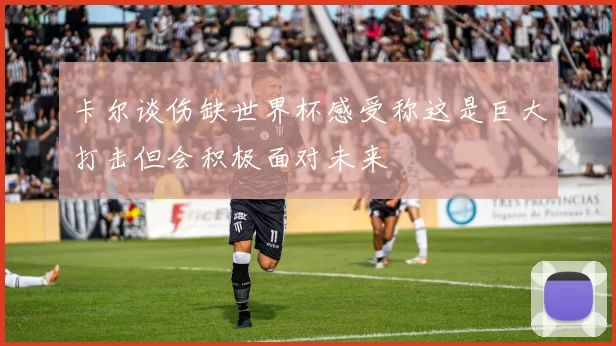 卡尔谈伤缺世界杯感受称这是巨大打击但会积极面对未来