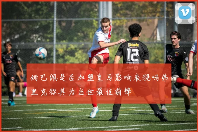 姆巴佩是否加盟皇马影响表现吗弗里克称其为当世最佳前锋