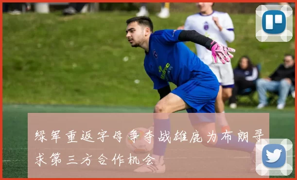 绿军重返字母争夺战雄鹿为布朗寻求第三方合作机会