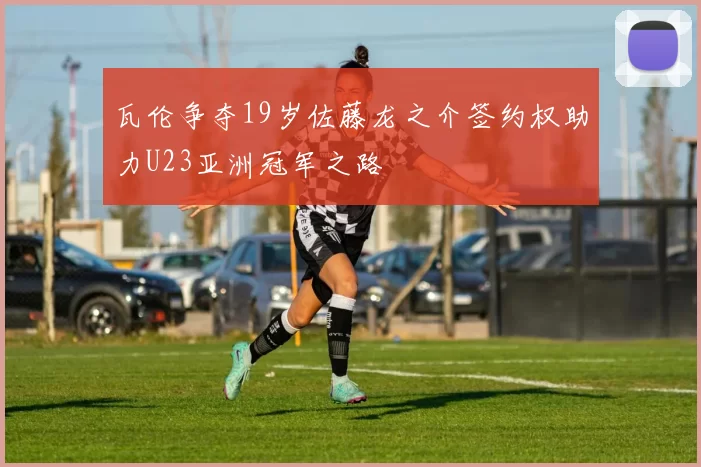 瓦伦争夺19岁佐藤龙之介签约权助力U23亚洲冠军之路