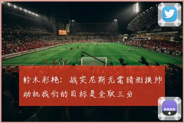 铃木彩艳：战突尼斯无需猜测换帅动机我们的目标是全取三分