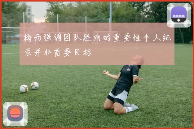 梅西强调团队胜利的重要性个人纪录并非首要目标