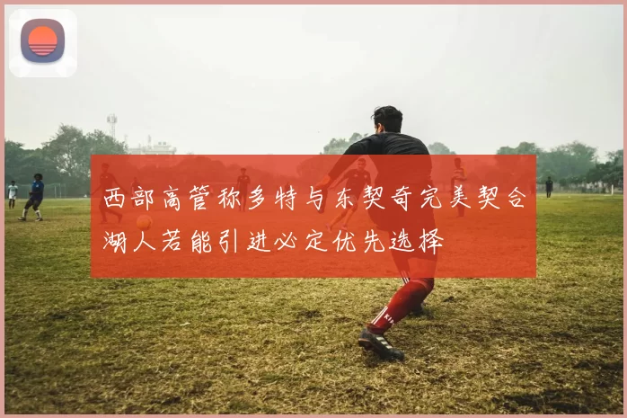 西部高管称多特与东契奇完美契合湖人若能引进必定优先选择