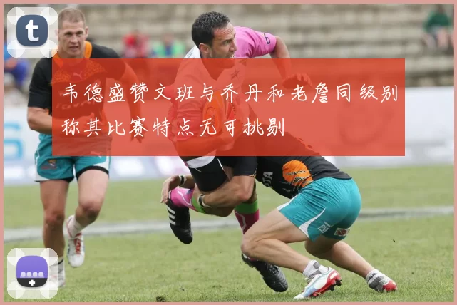 韦德盛赞文班与乔丹和老詹同级别称其比赛特点无可挑剔