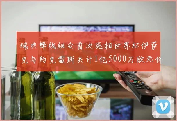 瑞典锋线组合首次亮相世界杯伊萨克与约克雷斯共计1亿5000万欧元价值