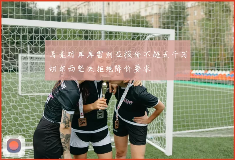 马竞对库库雷利亚报价不超五千万切尔西坚决拒绝降价要求