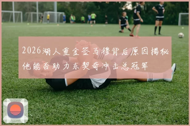 2026湖人重金签马穆背后原因揭秘他能否助力东契奇冲击总冠军