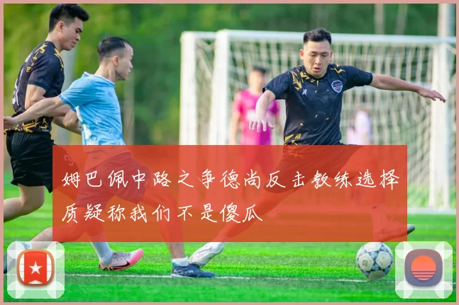 姆巴佩中路之争德尚反击教练选择质疑称我们不是傻瓜