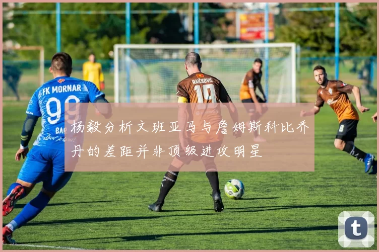 杨毅分析文班亚马与詹姆斯科比乔丹的差距并非顶级进攻明星