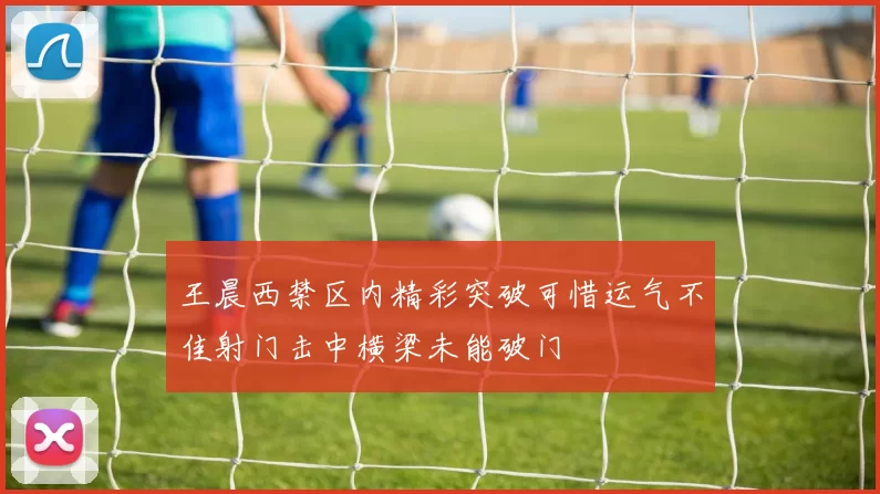 王晨西禁区内精彩突破可惜运气不佳射门击中横梁未能破门