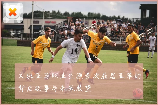 文班亚马职业生涯多次屈居亚军的背后故事与未来展望