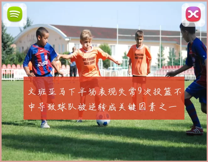 文班亚马下半场表现失常9次投篮不中导致球队被逆转成关键因素之一