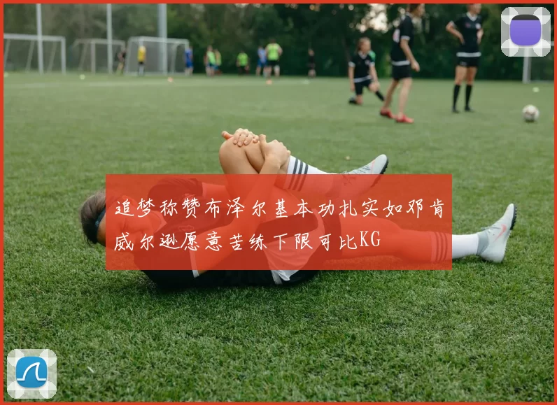 追梦称赞布泽尔基本功扎实如邓肯威尔逊愿意苦练下限可比KG