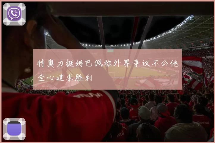特奥力挺姆巴佩称外界争议不公他全心追求胜利
