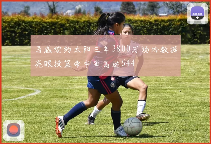 马威续约太阳三年3800万场均数据亮眼投篮命中率高达644