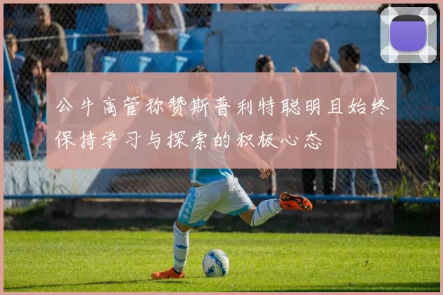 公牛高管称赞斯普利特聪明且始终保持学习与探索的积极心态