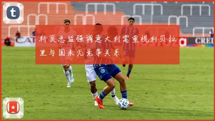 科莫总监强调意大利需重视利贝拉里与国米无竞争关系