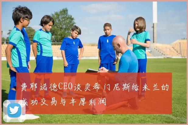 费耶诺德CEO谈卖希门尼斯给米兰的成功交易与丰厚利润