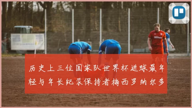 历史上三位国家队世界杯进球最年轻与年长纪录保持者梅西罗纳尔多劳德鲁普