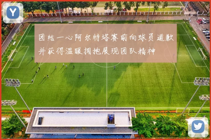 团结一心阿尔特塔赛前向球员道歉并获得温暖拥抱展现团队精神