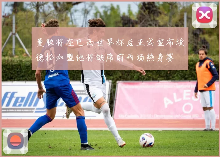 曼联将在巴西世界杯后正式宣布埃德松加盟他将缺席前两场热身赛
