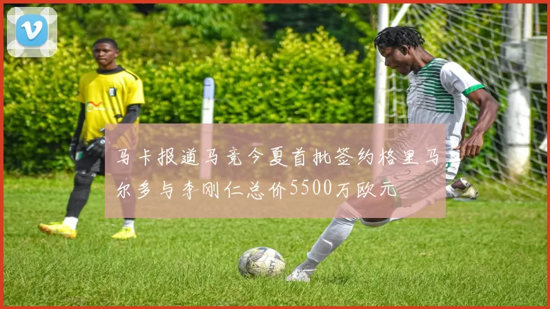 马卡报道马竞今夏首批签约格里马尔多与李刚仁总价5500万欧元