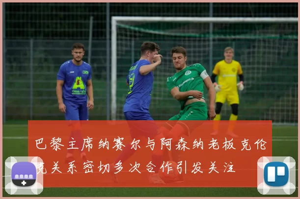 巴黎主席纳赛尔与阿森纳老板克伦克关系密切多次合作引发关注