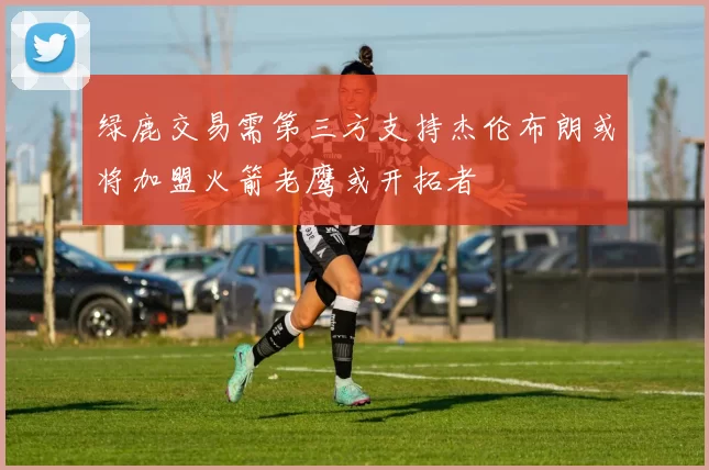 绿鹿交易需第三方支持杰伦布朗或将加盟火箭老鹰或开拓者