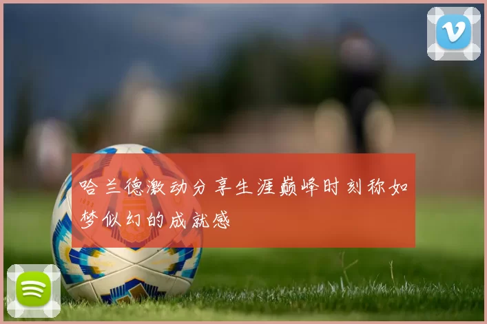 哈兰德激动分享生涯巅峰时刻称如梦似幻的成就感