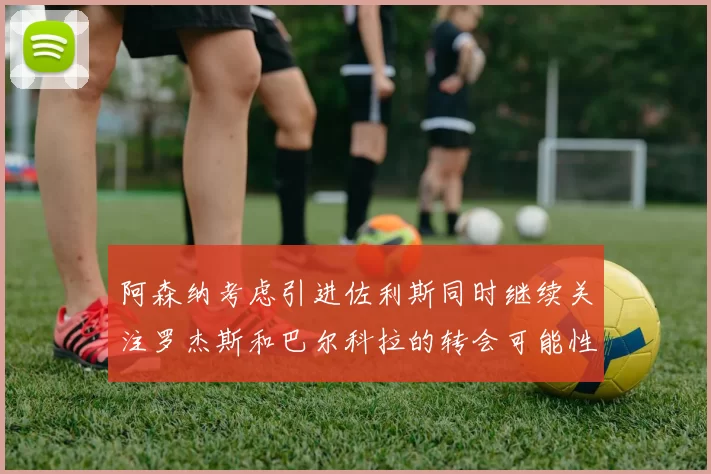 阿森纳考虑引进佐利斯同时继续关注罗杰斯和巴尔科拉的转会可能性