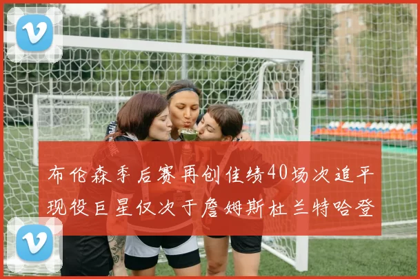 布伦森季后赛再创佳绩40场次追平现役巨星仅次于詹姆斯杜兰特哈登