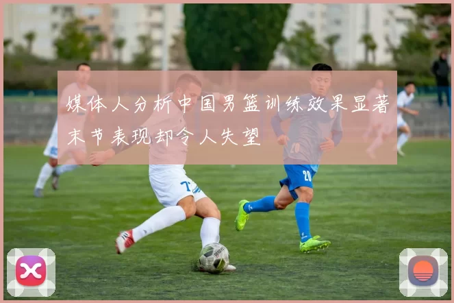 媒体人分析中国男篮训练效果显著末节表现却令人失望